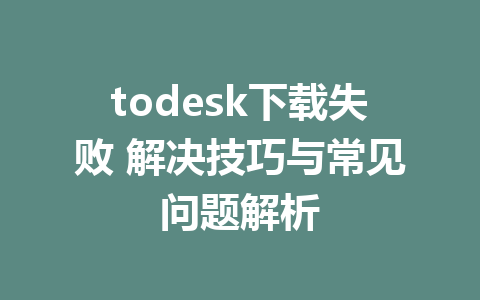 todesk下载失败 解决技巧与常见问题解析